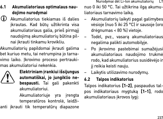 237Nurodymai dėl Li-Ion akumuliatorių      LT6.1 Akumuliatoriaus optimalaus nau-dojimo nurodymaiAkumuliatorius tiekiamas iš daliesįkrautas. Kad būtų užtikrinta visaakumuliatoriaus galia, prieš pirmąjįnaudojimą akumuliatorių būtina pil-nai įkrauti tinkamu krovikliu.Akumuliatorių papildomai įkrauti galimabet kuriuo metu, tai netrumpina jo tarna-vimo laiko. Įkrovimo proceso pertrauki-mas akumuliatoriui nekenkia.Elektriniam įrankiui išsijungusautomatiškai, jo jungiklio ne-bespausti. Tai gali pakenktiakumuliatoriui.Akumuliatoriuje yra įrengtatemperatūros kontrolė, leidži-anti įkrauti tik temperatūrų diapazonenuo 0 iki 50 °C. Tai užtikrina ilgą akumu-liatoriaus tarnavimo laiką. – Akumuliatorių laikyti pagal galimybesvėsioje (nuo 5 iki 25 °C) ir sausoje (orodrėgnumas &lt; 80 %) vietoje. – Todėl, pvz., vasarą akumuliatoriausnegalima palikti automobilyje. – Po įkrovimo pastebimai sumažėjusiakumuliatoriaus naudojimo trukmėrodo, kad akumuliatorius susidėvėjo irjį reikia keisti nauju. – Laikytis utilizavimo nurodymų.6.2 Talpos indikatoriusTalpos indikatorius [1-2], paspaudus tal-pos indikatoriaus mygtuką [1-1], rodoakumuliatoriaus įkrovos lygį: 