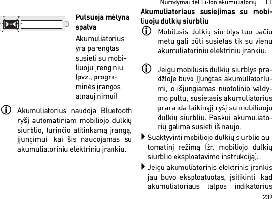 239Nurodymai dėl Li-Ion akumuliatorių      LTAkumuliatorius naudoja Bluetoothryšį automatiniam mobiliojo dulkiųsiurblio, turinčio atitinkamą įrangą,įjungimui, kai šis naudojamas suakumuliatoriniu elektriniu įrankiu. Akumuliatoriaus susiejimas su mobi-liuoju dulkių siurbliuMobilusis dulkių siurblys tuo pačiumetu gali būti susietas tik su vienuakumuliatoriniu elektriniu įrankiu. Jeigu mobilusis dulkių siurblys pra-džioje buvo įjungtas akumuliatoriu-mi, o išjungiamas nuotolinio valdy-mo pultu, susietasis akumuliatoriuspraranda laikinąjį ryšį su mobiliuojudulkių siurbliu. Paskui akumuliato-rių galima susieti iš naujo. Suaktyvinti mobiliojo dulkių siurblio au-tomatinį režimą (žr. mobiliojo dulkiųsiurblio eksploatavimo instrukciją).Jeigu akumuliatorinis elektrinis įrankisjau buvo eksploatuotas, įsitikinti, kadakumuliatoriaus talpos indikatoriusPulsuoja mėlyna spalvaAkumuliatorius yra parengtas susieti su mobi-liuoju įrenginiu (pvz., progra-minės įrangos atnaujinimui)