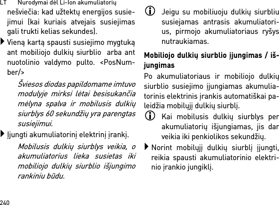 LT       Nurodymai dėl Li-Ion akumuliatorių240nešviečia: kad užtektų energijos susie-jimui (kai kuriais atvejais susiejimasgali trukti kelias sekundes).Vieną kartą spausti susiejimo mygtukąant mobiliojo dulkių siurblio  arba antnuotolinio valdymo pulto. &lt;PosNum-ber/&gt;Šviesos diodas papildomame imtuvomodulyje mirksi lėtai besisukančiamėlyna spalva ir mobilusis dulkiųsiurblys 60 sekundžių yra parengtassusiejimui.Įjungti akumuliatorinį elektrinį įrankį.Mobilusis dulkių siurblys veikia, oakumuliatorius lieka susietas ikimobiliojo dulkių siurblio išjungimorankiniu būdu.Jeigu su mobiliuoju dulkių siurbliususiejamas antrasis akumuliatori-us, pirmojo akumuliatoriaus ryšysnutraukiamas.Mobiliojo dulkių siurblio įjungimas / iš-jungimasPo akumuliatoriaus ir mobiliojo dulkiųsiurblio susiejimo įjungiamas akumulia-torinis elektrinis įrankis automatiškai pa-leidžia mobilųjį dulkių siurblį.Kai mobilusis dulkių siurblys perakumuliatorių išjungiamas, jis darveikia iki penkiolikos sekundžių.Norint mobilųjį dulkių siurblį įjungti,reikia spausti akumuliatorinio elektri-nio įrankio jungiklį.