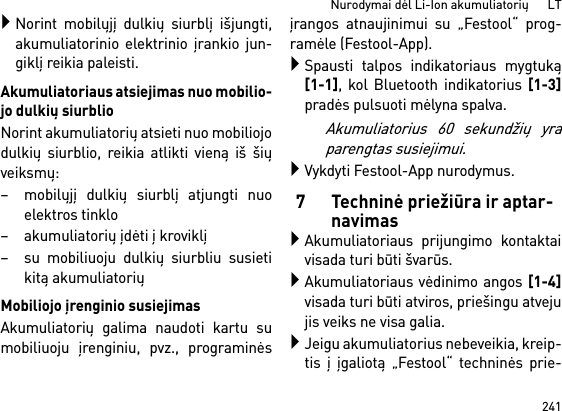 241Nurodymai dėl Li-Ion akumuliatorių      LTNorint mobilųjį dulkių siurblį išjungti,akumuliatorinio elektrinio įrankio jun-giklį reikia paleisti.Akumuliatoriaus atsiejimas nuo mobilio-jo dulkių siurblioNorint akumuliatorių atsieti nuo mobiliojodulkių siurblio, reikia atlikti vieną iš šiųveiksmų:– mobilųjį dulkių siurblį atjungti nuoelektros tinklo– akumuliatorių įdėti į kroviklį– su mobiliuoju dulkių siurbliu susietikitą akumuliatoriųMobiliojo įrenginio susiejimasAkumuliatorių galima naudoti kartu sumobiliuoju įrenginiu, pvz., programinėsįrangos atnaujinimui su „Festool“ prog-ramėle (Festool-App).Spausti talpos indikatoriaus mygtuką[1-1], kol Bluetooth indikatorius [1-3]pradės pulsuoti mėlyna spalva.Akumuliatorius 60 sekundžių yraparengtas susiejimui.Vykdyti Festool-App nurodymus.7 Techninė priežiūra ir aptar-navimasAkumuliatoriaus prijungimo kontaktaivisada turi būti švarūs.Akumuliatoriaus vėdinimo angos [1-4]visada turi būti atviros, priešingu atvejujis veiks ne visa galia.Jeigu akumuliatorius nebeveikia, kreip-tis į įgaliotą „Festool“ techninės prie-