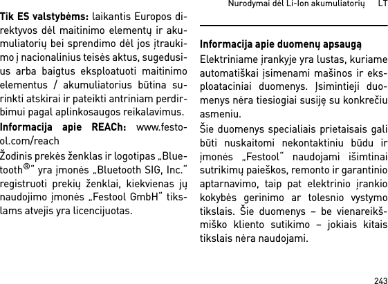 243Nurodymai dėl Li-Ion akumuliatorių      LTTik ES valstybėms: laikantis Europos di-rektyvos dėl maitinimo elementų ir aku-muliatorių bei sprendimo dėl jos įtrauki-mo į nacionalinius teisės aktus, sugedusi-us arba baigtus eksploatuoti maitinimoelementus / akumuliatorius būtina su-rinkti atskirai ir pateikti antriniam perdir-bimui pagal aplinkosaugos reikalavimus.Informacija apie REACh: www.festo-ol.com/reachŽodinis prekės ženklas ir logotipas „Blue-tooth®“ yra įmonės „Bluetooth SIG, Inc.“registruoti prekių ženklai, kiekvienas jųnaudojimo įmonės „Festool GmbH“ tiks-lams atvejis yra licencijuotas.Informacija apie duomenų apsaugąElektriniame įrankyje yra lustas, kuriameautomatiškai įsimenami mašinos ir eks-ploataciniai duomenys. Įsimintieji duo-menys nėra tiesiogiai susiję su konkrečiuasmeniu. Šie duomenys specialiais prietaisais galibūti nuskaitomi nekontaktiniu būdu irįmonės „Festool“ naudojami išimtinaisutrikimų paieškos, remonto ir garantinioaptarnavimo, taip pat elektrinio įrankiokokybės gerinimo ar tolesnio vystymotikslais. Šie duomenys – be vienareikš-miško kliento sutikimo – jokiais kitaistikslais nėra naudojami.