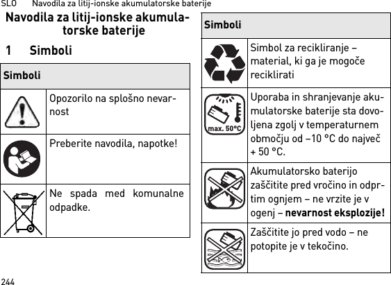 SLO       Navodila za litij-ionske akumulatorske baterije244Navodila za litij-ionske akumula-torske baterije1SimboliSimboliOpozorilo na splošno nevar-nostPreberite navodila, napotke!Ne spada med komunalneodpadke.Simbol za recikliranje – material, ki ga je mogoče recikliratiUporaba in shranjevanje aku-mulatorske baterije sta dovo-ljena zgolj v temperaturnem območju od –10 °C do največ + 50 °C.Akumulatorsko baterijo zaščitite pred vročino in odpr-tim ognjem – ne vrzite je v ogenj – nevarnost eksplozije!Zaščitite jo pred vodo – ne potopite je v tekočino.Simbolimax. 50°C