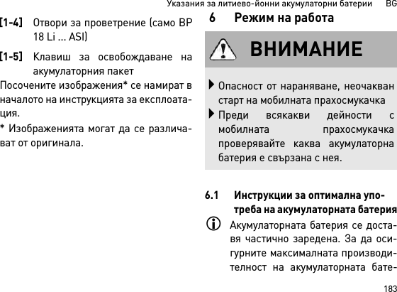 183Указания за литиево-йонни акумулаторни батерии      BGПосочените изображения* се намират вначалото на инструкцията за експлоата-ция.* Изображенията могат да се различа-ват от оригинала.6 Режим на работа6.1 Инструкции за оптимална упо-треба на акумулаторната батерияАкумулаторната батерия се доста-вя частично заредена. За да оси-гурните максималната производи-телност на акумулаторната бате-[1-4]Отвори за проветрение (само BP18 Li ... ASI)[1-5]Клавиш за освобождаване наакумулаторния пакетВНИМАНИЕОпасност от нараняване, неочакванстарт на мобилната прахосмукачкаПреди всякакви дейности смобилната прахосмукачкапроверявайте каква акумулаторнабатерия е свързана с нея.