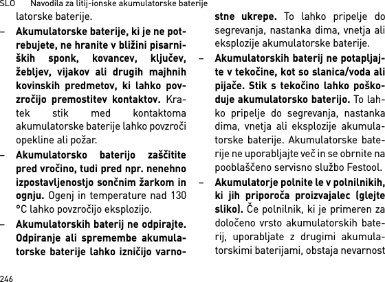 SLO       Navodila za litij-ionske akumulatorske baterije246latorske baterije.–Akumulatorske baterije, ki je ne pot-rebujete, ne hranite v bližini pisarni-ških sponk, kovancev, ključev,žebljev, vijakov ali drugih majhnihkovinskih predmetov, ki lahko pov-zročijo premostitev kontaktov. Kra-tek stik med kontaktomaakumulatorske baterije lahko povzročiopekline ali požar.–Akumulatorsko baterijo zaščititepred vročino, tudi pred npr. nenehnoizpostavljenostjo sončnim žarkom inognju. Ogenj in temperature nad 130°C lahko povzročijo eksplozijo.–Akumulatorskih baterij ne odpirajte.Odpiranje ali spremembe akumula-torske baterije lahko izničijo varno-stne ukrepe. To lahko pripelje dosegrevanja, nastanka dima, vnetja alieksplozije akumulatorske baterije.–Akumulatorskih baterij ne potapljaj-te v tekočine, kot so slanica/voda alipijače. Stik s tekočino lahko poško-duje akumulatorsko baterijo. To lah-ko pripelje do segrevanja, nastankadima, vnetja ali eksplozije akumula-torske baterije. Akumulatorske bate-rije ne uporabljajte več in se obrnite napooblaščeno servisno službo Festool. –Akumulatorje polnite le v polnilnikih,ki jih priporoča proizvajalec (glejtesliko). Če polnilnik, ki je primeren zadoločeno vrsto akumulatorskih bate-rij, uporabljate z drugimi akumula-torskimi baterijami, obstaja nevarnost