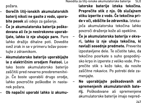 247Navodila za litij-ionske akumulatorske baterije      SLOpožara.–Gorečih litij-ionskih akumulatorskihbaterij nikoli ne gasite z vodo, upora-bite pesek ali odejo za gašenje.–Če je akumulatorska baterija poško-dovana ali če jo nestrokovno uporab-ljate, lahko iz nje uhajajo pare. Parelahko dražijo dihalne poti. Doveditesvež zrak in se v primeru težav posve-tujte z zdravnikom. –Akumulatorsko baterijo uporabljajtele z električnim orodjem Festool. Letako boste akumulatorsko baterijozaščitili pred nevarno preobremenitvi-jo. Če boste uporabili drugo orodje,lahko povzročite poškodbe in nasta-nek požara.–Ob napačni uporabi lahko iz akumu-latorske baterije izteka tekočina.Preprečite stik z njo. Ob slučajnemstiku izperite z vodo. Če tekočina pri-de v oči, obiščite še zdravnika. Izteka-joča akumulatorska tekočina lahkopovzroči draženje kože ali opekline.–Če je akumulatorska baterija v okva-ri, lahko iz nje uhaja tekočina, kinavlaži sosednje predmete. Preveriteizpostavljene dele. Te očistite tako, datekočino posrkate s suho gospodinj-sko krpo in izperete z veliko vode. Pre-prečite stik s kožo tako, da nositezaščitne rokavice. Po potrebi dele za-menjajte. –Ne uporabljajte poškodovanih alispremenjenih akumulatorskih bate-rij. Poškodovane ali spremenjeneakumulatorske baterije imajo nepred-