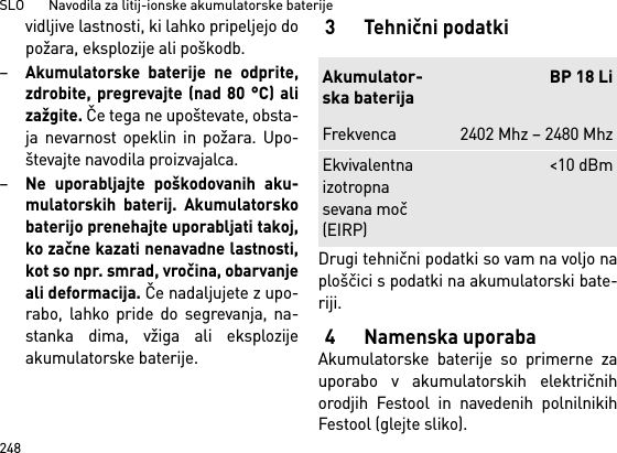 SLO       Navodila za litij-ionske akumulatorske baterije248vidljive lastnosti, ki lahko pripeljejo dopožara, eksplozije ali poškodb.–Akumulatorske baterije ne odprite,zdrobite, pregrevajte (nad 80 °C) alizažgite. Če tega ne upoštevate, obsta-ja nevarnost opeklin in požara. Upo-števajte navodila proizvajalca. –Ne uporabljajte poškodovanih aku-mulatorskih baterij. Akumulatorskobaterijo prenehajte uporabljati takoj,ko začne kazati nenavadne lastnosti,kot so npr. smrad, vročina, obarvanjeali deformacija. Če nadaljujete z upo-rabo, lahko pride do segrevanja, na-stanka dima, vžiga ali eksplozijeakumulatorske baterije. 3Tehnični podatkiDrugi tehnični podatki so vam na voljo naploščici s podatki na akumulatorski bate-riji.4 Namenska uporabaAkumulatorske baterije so primerne zauporabo v akumulatorskih električnihorodjih Festool in navedenih polnilnikihFestool (glejte sliko).Akumulator-ska baterijaBP 18 LiFrekvenca 2402 Mhz – 2480 MhzEkvivalentna izotropna sevana moč (EIRP)&lt;10 dBm