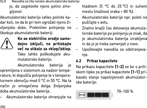 SLO       Navodila za litij-ionske akumulatorske baterije250jo, da zagotovite njeno polno zmo-gljivost.Akumulatorsko baterijo lahko polnite ka-dar koli, ne da bi pri tem ogrožali njeno ži-vljenjsko dobo. Prekinitev polnjenja neškoduje akumulatorski bateriji.Ko se električno orodje samo-dejno izključi, ne pritiskajteveč na stikalo za vklop/izklop.Tako lahko poškodujete aku-mulatorsko baterijo.Akumulatorska baterija jeopremljena s sistemom za nadzor tempe-rature, ki dopušča polnjenje le v tempera-turnem območju med 0 °C in 55 °C. Na tanačin je omogočena dolga življenjskadoba akumulatorske baterije. – Akumulatorsko baterijo shranjujte nahladnem (5 °C do 25 °C) in suhemmestu (vlažnost zraka &lt; 80 %). – Akumulatorske baterije npr. poleti nepuščajte v avtu. – Znatno krajši čas delovanja akumula-torske baterije po polnjenju je znak, daje akumulatorska baterija izrabljenain da jo je treba zamenjati z novo. – Upoštevajte navodila za odstranjeva-nje.6.2 Prikaz kapaciteteNa prikazu kapacitete [1-2] se bo s priti-skom tipke za prikaz kapacitete [1-1] pri-kazalo stanje napolnjenosti akumulator-ske baterije: 70–100 % 