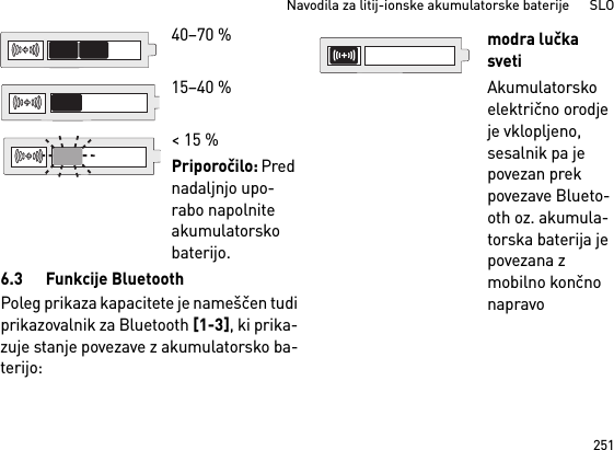 251Navodila za litij-ionske akumulatorske baterije      SLO6.3 Funkcije BluetoothPoleg prikaza kapacitete je nameščen tudiprikazovalnik za Bluetooth [1-3], ki prika-zuje stanje povezave z akumulatorsko ba-terijo: 40–70 %15–40 %&lt; 15 %Priporočilo: Pred nadaljnjo upo-rabo napolnite akumulatorsko baterijo.modra lučka svetiAkumulatorsko električno orodje je vklopljeno, sesalnik pa je povezan prek povezave Blueto-oth oz. akumula-torska baterija je povezana z mobilno končno napravo 