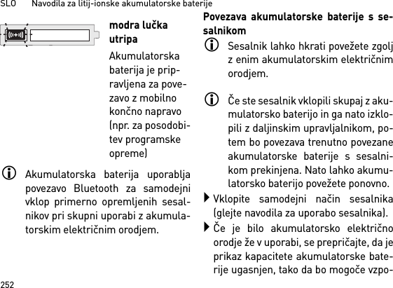 SLO       Navodila za litij-ionske akumulatorske baterije252Akumulatorska baterija uporabljapovezavo Bluetooth za samodejnivklop primerno opremljenih sesal-nikov pri skupni uporabi z akumula-torskim električnim orodjem. Povezava akumulatorske baterije s se-salnikomSesalnik lahko hkrati povežete zgoljz enim akumulatorskim električnimorodjem. Če ste sesalnik vklopili skupaj z aku-mulatorsko baterijo in ga nato izklo-pili z daljinskim upravljalnikom, po-tem bo povezava trenutno povezaneakumulatorske baterije s sesalni-kom prekinjena. Nato lahko akumu-latorsko baterijo povežete ponovno. Vklopite samodejni način sesalnika(glejte navodila za uporabo sesalnika).Če je bilo akumulatorsko električnoorodje že v uporabi, se prepričajte, da jeprikaz kapacitete akumulatorske bate-rije ugasnjen, tako da bo mogoče vzpo-modra lučka utripaAkumulatorska baterija je prip-ravljena za pove-zavo z mobilno končno napravo (npr. za posodobi-tev programske opreme)