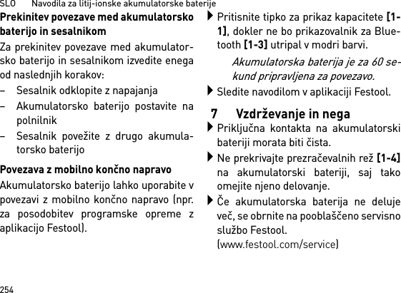 SLO       Navodila za litij-ionske akumulatorske baterije254Prekinitev povezave med akumulatorskobaterijo in sesalnikomZa prekinitev povezave med akumulator-sko baterijo in sesalnikom izvedite enegaod naslednjih korakov:– Sesalnik odklopite z napajanja– Akumulatorsko baterijo postavite napolnilnik– Sesalnik povežite z drugo akumula-torsko baterijoPovezava z mobilno končno napravoAkumulatorsko baterijo lahko uporabite vpovezavi z mobilno končno napravo (npr.za posodobitev programske opreme zaplikacijo Festool).Pritisnite tipko za prikaz kapacitete [1-1], dokler ne bo prikazovalnik za Blue-tooth [1-3] utripal v modri barvi.Akumulatorska baterija je za 60 se-kund pripravljena za povezavo.Sledite navodilom v aplikaciji Festool.7 Vzdrževanje in negaPriključna kontakta na akumulatorskibateriji morata biti čista.Ne prekrivajte prezračevalnih rež [1-4]na akumulatorski bateriji, saj takoomejite njeno delovanje.Če akumulatorska baterija ne delujeveč, se obrnite na pooblaščeno servisnoslužbo Festool. (www.festool.com/service)