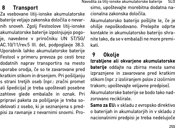 255Navodila za litij-ionske akumulatorske baterije      SLO8TransportZa vsebovane litij-ionske akumulatorskebaterije veljajo zakonska določila o nevar-nih snoveh. Zgolj Festoolove litij-ionskeakumulatorske baterije izpolnjujejo pogo-je, navedene v priročniku UN ST/SG/AC.10/11/rev.5 III. del, podpoglavje 38.3.Uporabnik lahko akumulatorske baterijeFestool v primeru prevoza po cesti brezdodatnih naprav transportira na mestouporabe orodja, če so te zavarovane predkratkim stikom in drsenjem. Pri pošiljanjus strani tretjih oseb (npr.: zračni prometali špedicija) je treba upoštevati posebnezahteve glede embalaže in oznak. Pripripravi paketa za pošiljanje je treba so-delovati z osebo, ki je seznanjena s pred-pisi za ravnanje z nevarnimi snovmi. Pro-simo, upoštevajte morebitna dodatna na-cionalna zakonska določila.Akumulatorsko baterijo pošljite le, če jeohišje nepoškodovano. Prelepite odprtekontakte in akumulatorsko baterijo shra-nite tako, da se v embalaži ne more premi-kati.9OkoljeIzrabljene ali okvarjene akumulatorskebaterije oddajte na zbirna mesta samoizpraznjene in zavarovane pred kratkimstikom (npr. z izoliranjem polov z izolirnimtrakom; upoštevajte veljavne predpise).Akumulatorske baterije se bodo tako nad-zorovano reciklirale. Samo za EU: v skladu z evropsko direktivoo baterijah in akumulatorjih in v skladu znacionalnimi predpisi je treba nedelujoče