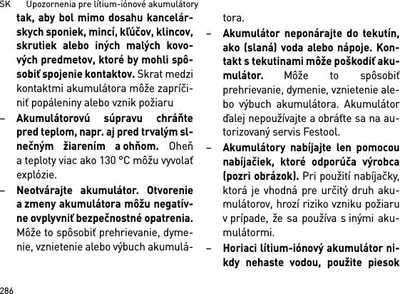 SK       Upozornenia pre lítium-iónové akumulátory286tak, aby bol mimo dosahu kancelár-skych sponiek, mincí, kľúčov, klincov,skrutiek alebo iných malých kovo-vých predmetov, ktoré by mohli spô-sobiť spojenie kontaktov. Skrat medzikontaktmi akumulátora môže zapríči-niť popáleniny alebo vznik požiaru–Akumulátorovú súpravu chráňtepred teplom, napr. aj pred trvalým sl-nečným žiarením a ohňom. Oheňa teploty viac ako 130 °C môžu vyvolaťexplózie.–Neotvárajte akumulátor. Otvoreniea zmeny akumulátora môžu negatív-ne ovplyvniť bezpečnostné opatrenia.Môže to spôsobiť prehrievanie, dyme-nie, vznietenie alebo výbuch akumulá-tora.–Akumulátor neponárajte do tekutín,ako (slaná) voda alebo nápoje. Kon-takt s tekutinami môže poškodiť aku-mulátor. Môže to spôsobiťprehrievanie, dymenie, vznietenie ale-bo výbuch akumulátora. Akumulátorďalej nepoužívajte a obráťte sa na au-torizovaný servis Festool.–Akumulátory nabíjajte len pomocounabíjačiek, ktoré odporúča výrobca(pozri obrázok). Pri použití nabíjačky,ktorá je vhodná pre určitý druh aku-mulátorov, hrozí riziko vzniku požiaruv prípade, že sa používa s inými aku-mulátormi.–Horiaci lítium-iónový akumulátor ni-kdy nehaste vodou, použite piesok