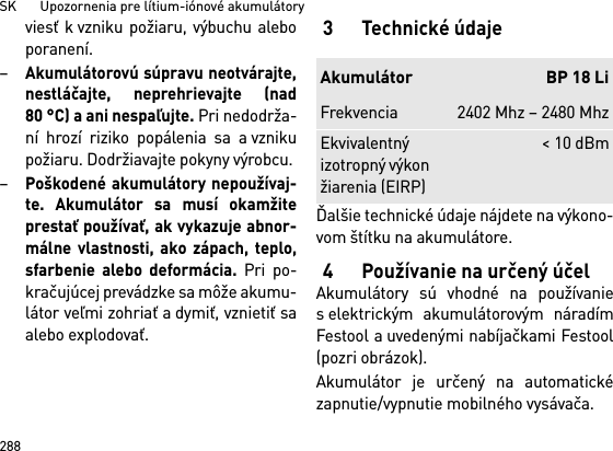 SK       Upozornenia pre lítium-iónové akumulátory288viesť k vzniku požiaru, výbuchu aleboporanení.–Akumulátorovú súpravu neotvárajte,nestláčajte, neprehrievajte (nad80 °C) a ani nespaľujte. Pri nedodrža-ní hrozí riziko popálenia sa a vznikupožiaru. Dodržiavajte pokyny výrobcu. –Poškodené akumulátory nepoužívaj-te. Akumulátor sa musí okamžiteprestať používať, ak vykazuje abnor-málne vlastnosti, ako zápach, teplo,sfarbenie alebo deformácia. Pri po-kračujúcej prevádzke sa môže akumu-látor veľmi zohriať a dymiť, vznietiť saalebo explodovať. 3Technické údajeĎalšie technické údaje nájdete na výkono-vom štítku na akumulátore.4 Používanie na určený účelAkumulátory sú vhodné na používanies elektrickým akumulátorovým náradímFestool a uvedenými nabíjačkami Festool(pozri obrázok).Akumulátor je určený na automatickézapnutie/vypnutie mobilného vysávača. Akumulátor BP 18 LiFrekvencia 2402 Mhz – 2480 MhzEkvivalentný izotropný výkon žiarenia (EIRP)&lt; 10 dBm