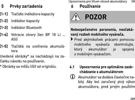 289Upozornenia pre lítium-iónové akumulátory      SK5 Prvky zariadeniaUvedené obrázky* sa nachádzajú na za-čiatku návodu na používanie.* Obrázky sa môžu líšiť od originálu.6Používanie6.1 Upozornenia pre optimálne zaob-chádzanie s akumulátoromAkumulátor sa dodáva čiastočne na-bitý. Aby bol zaručený plný výkonakumulátora, pred prvým použitím[1-1]Tlačidlo indikátora kapacity[1-2]Indikátor kapacity[1-3]Indikátor Bluetooth[1-4]Vetracie otvory (len BP 18 Li ...ASI)[1-5]Tlačidlá na uvoľnenia akumulá-toraPOZORNebezpečenstvo poranenia, neočaká-vaný rozbeh mobilného vysávača.Pred akýmikoľvek prácami pomocoumobilného vysávača skontrolujte,ktorý akumulátor je spojenýs mobilným vysávačom.