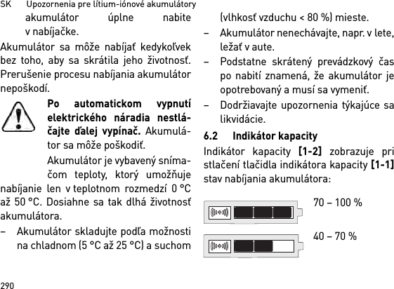 SK       Upozornenia pre lítium-iónové akumulátory290akumulátor úplne nabitev nabíjačke.Akumulátor sa môže nabíjať kedykoľvekbez toho, aby sa skrátila jeho životnosť.Prerušenie procesu nabíjania akumulátornepoškodí.Po automatickom vypnutíelektrického náradia nestlá-čajte ďalej vypínač. Akumulá-tor sa môže poškodiť.Akumulátor je vybavený sníma-čom teploty, ktorý umožňujenabíjanie len v teplotnom rozmedzí 0 °Caž 50 °C. Dosiahne sa tak dlhá životnosťakumulátora. – Akumulátor skladujte podľa možnostina chladnom (5 °C až 25 °C) a suchom(vlhkosť vzduchu &lt; 80 %) mieste. – Akumulátor nenechávajte, napr. v lete,ležať v aute. – Podstatne skrátený prevádzkový časpo nabití znamená, že akumulátor jeopotrebovaný a musí sa vymeniť. – Dodržiavajte upozornenia týkajúce salikvidácie.6.2 Indikátor kapacityIndikátor kapacity [1-2] zobrazuje pristlačení tlačidla indikátora kapacity [1-1]stav nabíjania akumulátora: 70 – 100 % 40 – 70 %