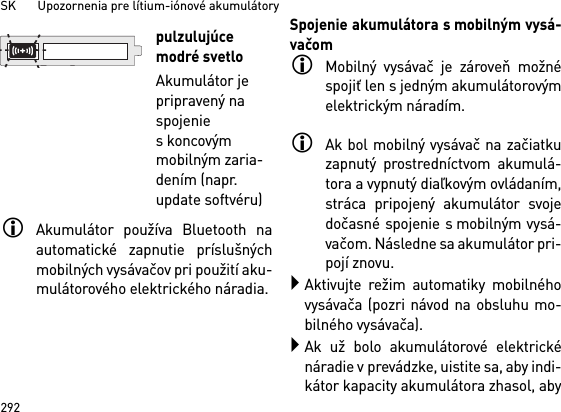 SK       Upozornenia pre lítium-iónové akumulátory292Akumulátor používa Bluetooth naautomatické zapnutie príslušnýchmobilných vysávačov pri použití aku-mulátorového elektrického náradia. Spojenie akumulátora s mobilným vysá-vačomMobilný vysávač je zároveň možnéspojiť len s jedným akumulátorovýmelektrickým náradím. Ak bol mobilný vysávač na začiatkuzapnutý prostredníctvom akumulá-tora a vypnutý diaľkovým ovládaním,stráca pripojený akumulátor svojedočasné spojenie s mobilným vysá-vačom. Následne sa akumulátor pri-pojí znovu. Aktivujte režim automatiky mobilnéhovysávača (pozri návod na obsluhu mo-bilného vysávača).Ak už bolo akumulátorové elektrickénáradie v prevádzke, uistite sa, aby indi-kátor kapacity akumulátora zhasol, abypulzulujúce modré svetloAkumulátor je pripravený na spojenie skoncovým mobilným zaria-dením (napr. update softvéru)