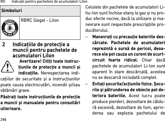 RO       Indicaţii pentru pachetele de acumulatori LiIon2982 Indicaţiile de protecţie a muncii pentru pachetele de acumulatori LiIon Avertizare! Citiţi toate instruc-ţiunile de protecţie a muncii şiindicaţiile. Nerespectarea indi-caţiilor de securitate şi a instrucţiunilorpoate cauza electrocutări, incendii şi/sauvătămări grave. Păstraţi toate instrucţiunile de protecţiea muncii şi manualele pentru consultăriulterioare.Celulele din pachetele de acumulatori Li-tiu-Ion sunt închise etanş la gaz şi nu pro-duc efecte nocive, dacă la utilizare şi ma-nevrare sunt respectate prescripţiile pro-ducătorului.–Manevraţi cu precauţie bateriile des-cărcate. Pachetele de acumulatorireprezintă o sursă de pericol, deoa-rece ele pot cauza un curent de scurt-circuit foarte ridicat. Chiar dacăpachetele de acumulatori Li-Ion suntaparent în stare descărcată, acesteanu se descarcă niciodată complet.–Evitaţi şocurile/acţiunile fizice. Şocu-rile şi pătrunderea de obiecte pot de-teriora bateriile. Acest lucru poateproduce pierderi, dezvoltare de căldu-ră excesivă, dezvoltare de fum, aprin-derea sau explozia pachetului deRBRC Siegel - LiIonSimboluri