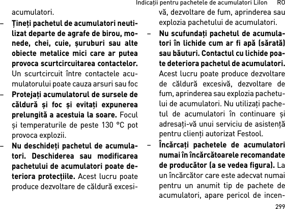 299Indicaţii pentru pachetele de acumulatori LiIon      ROacumulatori.–Ţineţi pachetul de acumulatori neuti-lizat departe de agrafe de birou, mo-nede, chei, cuie, şuruburi sau alteobiecte metalice mici care ar puteaprovoca scurtcircuitarea contactelor.Un scurtcircuit între contactele acu-mulatorului poate cauza arsuri sau foc–Protejaţi acumulatorul de sursele decăldură şi foc şi evitaţi expunereaprelungită a acestuia la soare. Foculşi temperaturile de peste 130 °C potprovoca explozii.–Nu deschideţi pachetul de acumula-tori. Deschiderea sau modificareapachetului de acumulatori poate de-teriora protecţiile. Acest lucru poateproduce dezvoltare de căldură excesi-vă, dezvoltare de fum, aprinderea sauexplozia pachetului de acumulatori.–Nu scufundaţi pachetul de acumula-tori în lichide cum ar fi apă (sărată)sau băuturi. Contactul cu lichide poa-te deteriora pachetul de acumulatori.Acest lucru poate produce dezvoltarede căldură excesivă, dezvoltare defum, aprinderea sau explozia pachetu-lui de acumulatori. Nu utilizaţi pache-tul de acumulatori în continuare şiadresaţi-vă unui serviciu de asistenţăpentru clienţi autorizat Festool.–Încărcaţi pachetele de acumulatorinumai în încărcătoarele recomandatede producător (a se vedea figura). Laun încărcător care este adecvat numaipentru un anumit tip de pachete deacumulatori, apare pericol de incen-