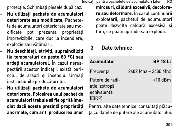 301Indicaţii pentru pachetele de acumulatori LiIon      ROprotecţie. Schimbaţi piesele după caz. –Nu utilizaţi pachete de acumulatorideteriorate sau modificate. Pachete-le de acumulatori deteriorate sau mo-dificate pot prezenta proprietăţiimprevizibile, care duc la incendiere,explozie sau vătămări.–Nu deschideţi, striviţi, supraîncălziţi(la temperaturi de peste 80 °C) sauardeţi acumulatorul. În cazul neres-pectării acestor indicaţii, există peri-colul de arsuri şi incendiu. Urmaţiinstrucţiunile producătorului. –Nu utilizaţi pachete de acumulatorideteriorate. Folosirea unui pachet deacumulatori trebuie să fie oprită ime-diat dacă acesta prezintă proprietăţianormale, cum ar fi producerea unormirosuri, căldură excesivă, decolora-re sau deformare. În cazul continuăriiexploatării, pachetul de acumulatoripoate dezvolta căldură excesivă şifum, se poate aprinde sau exploda. 3 Date tehnicePentru alte date tehnice, consultaţi plăcu-ţa cu datele de putere ale acumulatorului.Acumulator BP 18 LiFrecvenţa2402 Mhz – 2480 MhzPutere de radi-aţie izotropă echivalentă (EIRP)&lt;10 dBm