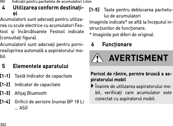 RO       Indicaţii pentru pachetele de acumulatori LiIon3024 Utilizarea conform destinaţi-eiAcumulatorii sunt adecvaţi pentru utiliza-rea cu scule electrice cu acumulatori Fes-tool  şi încărcătoarele Festool indicate(consultaţi figura).Acumulatorii sunt adecvaţi pentru porni-rea/oprirea automată a aspiratorului mo-bil. 5 Elementele aparatuluiImaginile indicate* se află la începutul in-strucţiunilor de funcţionare.* Imaginile pot diferi de original.6Funcţionare[1-1]Tastă Indicator de capacitate[1-2]Indicator de capacitate[1-3]Afişaj Bluetooth[1-4]Orificii de aerisire (numai BP 18 Li... ASI)[1-5]Taste pentru deblocarea pachetu-lui de acumulatoriAVERTISMENTPericol de rănire, pornire bruscă a as-piratorului mobilÎnainte de utilizarea aspiratorului mo-bil, verificaţi care acumulator esteconectat cu aspiratorul mobil.