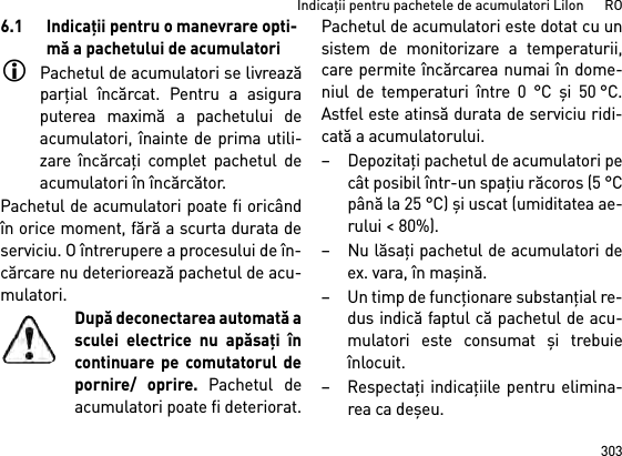 303Indicaţii pentru pachetele de acumulatori LiIon      RO6.1 Indicaţii pentru o manevrare opti-mă a pachetului de acumulatoriPachetul de acumulatori se livreazăparţial încărcat. Pentru a asiguraputerea maximă a pachetului deacumulatori, înainte de prima utili-zare încărcaţi complet pachetul deacumulatori în încărcător.Pachetul de acumulatori poate fi oricândîn orice moment, fără a scurta durata deserviciu. O întrerupere a procesului de în-cărcare nu deteriorează pachetul de acu-mulatori.După deconectarea automată asculei electrice nu apăsaţi încontinuare pe comutatorul depornire/ oprire. Pachetul deacumulatori poate fi deteriorat.Pachetul de acumulatori este dotat cu unsistem de monitorizare a temperaturii,care permite încărcarea numai în dome-niul de temperaturi între 0 °C şi 50 °C.Astfel este atinsă durata de serviciu ridi-cată a acumulatorului. – Depozitaţi pachetul de acumulatori pecât posibil într-un spaţiu răcoros (5 °Cpână la 25 °C) şi uscat (umiditatea ae-rului &lt; 80%). –Nu lăsaţi pachetul de acumulatori deex. vara, în maşină. – Un timp de funcţionare substanţial re-dus indică faptul că pachetul de acu-mulatori este consumat şi trebuieînlocuit. –Respectaţi indicaţiile pentru elimina-rea ca deşeu.