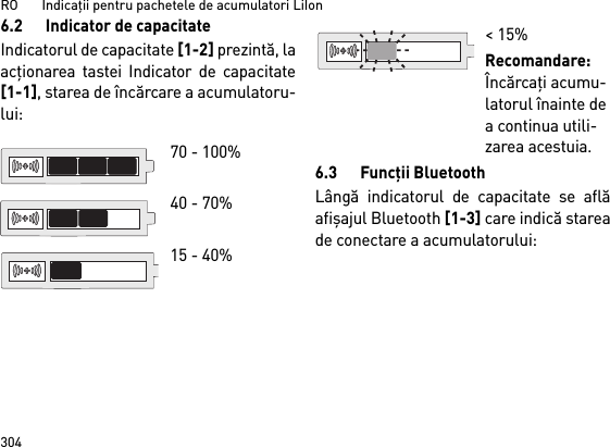 RO       Indicaţii pentru pachetele de acumulatori LiIon3046.2 Indicator de capacitateIndicatorul de capacitate [1-2] prezintă, laacţionarea tastei Indicator de capacitate[1-1], starea de încărcare a acumulatoru-lui: 6.3 Funcţii BluetoothLângă indicatorul de capacitate se aflăafişajul Bluetooth [1-3] care indică stareade conectare a acumulatorului: 70 - 100% 40 - 70%15 - 40%&lt; 15%Recomandare: Încărcaţi acumu-latorul înainte de a continua utili-zarea acestuia.