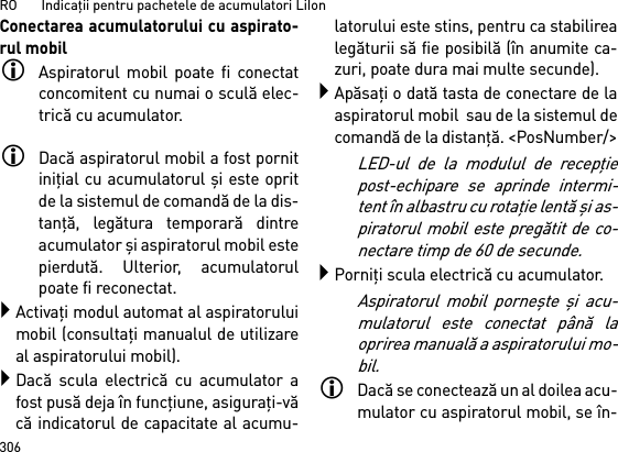 RO       Indicaţii pentru pachetele de acumulatori LiIon306Conectarea acumulatorului cu aspirato-rul mobilAspiratorul mobil poate fi conectatconcomitent cu numai o sculă elec-trică cu acumulator. Dacă aspiratorul mobil a fost pornitiniţial cu acumulatorul şi este opritde la sistemul de comandă de la dis-tanţă, legătura temporară dintreacumulator şi aspiratorul mobil estepierdută. Ulterior, acumulatorulpoate fi reconectat. Activaţi modul automat al aspiratoruluimobil (consultaţi manualul de utilizareal aspiratorului mobil).Dacă scula electrică cu acumulator afost pusă deja în funcţiune, asiguraţi-văcă indicatorul de capacitate al acumu-latorului este stins, pentru ca stabilirealegăturii să fie posibilă (în anumite ca-zuri, poate dura mai multe secunde).Apăsaţi o dată tasta de conectare de laaspiratorul mobil  sau de la sistemul decomandă de la distanţă. &lt;PosNumber/&gt;LED-ul de la modulul de recepţiepost-echipare se aprinde intermi-tent în albastru cu rotaţie lentă şi as-piratorul mobil este pregătit de co-nectare timp de 60 de secunde.Porniţi scula electrică cu acumulator.Aspiratorul mobil porneşte  şi acu-mulatorul este conectat până laoprirea manuală a aspiratorului mo-bil.Dacă se conectează un al doilea acu-mulator cu aspiratorul mobil, se în-