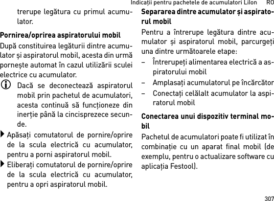 307Indicaţii pentru pachetele de acumulatori LiIon      ROtrerupe legătura cu primul acumu-lator.Pornirea/oprirea aspiratorului mobilDupă constituirea legăturii dintre acumu-lator şi aspiratorul mobil, acesta din urmăporneşte automat în cazul utilizării sculeielectrice cu acumulator.Dacă se deconectează aspiratorulmobil prin pachetul de acumulatori,acesta continuă să funcţioneze dininerţie până la cincisprezece secun-de.Apăsaţi comutatorul de pornire/oprirede la scula electrică cu acumulator,pentru a porni aspiratorul mobil.Eliberaţi comutatorul de pornire/oprirede la scula electrică cu acumulator,pentru a opri aspiratorul mobil.Separarea dintre acumulator şi aspirato-rul mobilPentru a întrerupe legătura dintre acu-mulator  şi aspiratorul mobil, parcurgeţiuna dintre următoarele etape:–Întrerupeţi alimentarea electrică a as-piratorului mobil–Amplasaţi acumulatorul pe încărcător–Conectaţi celălalt acumulator la aspi-ratorul mobilConectarea unui dispozitiv terminal mo-bilPachetul de acumulatori poate fi utilizat încombinaţie cu un aparat final mobil (deexemplu, pentru o actualizare software cuaplicaţia Festool).