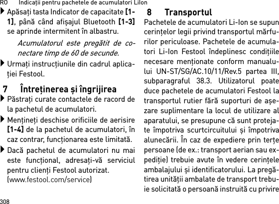 RO       Indicaţii pentru pachetele de acumulatori LiIon308Apăsaţi tasta Indicator de capacitate [1-1], până când afişajul Bluetooth [1-3]se aprinde intermitent în albastru.Acumulatorul este pregătit de co-nectare timp de 60 de secunde.Urmaţi instrucţiunile din cadrul aplica-ţiei Festool.7 Întreţinerea şi îngrijireaPăstraţi curate contactele de racord dela pachetul de acumulatori.Menţineţi deschise orificiile de aerisire[1-4] de la pachetul de acumulatori, încaz contrar, funcţionarea este limitată.Dacă pachetul de acumulatori nu maieste funcţional, adresaţi-vă serviciulpentru clienţi Festool autorizat. (www.festool.com/service)8 TransportulPachetele de acumulatori Li-Ion se supuncerinţelor legii privind transportul mărfu-rilor periculoase. Pachetele de acumula-tori Li-Ion Festool îndeplinesc condiţiilenecesare menţionate conform manualu-lui UN-ST/SG/AC.10/11/Rev.5 partea III,subparagraful 38.3. Utilizatorul poateduce pachetele de acumulatori Festool latransportul rutier fără suporturi de aşe-zare suplimentare la locul de utilizare alaparatului, se presupune că sunt proteja-te împotriva scurtcircuitului şi împotrivaalunecării. În caz de expediere prin terţepersoane (de ex.: transport aerian sau ex-pediţie) trebuie avute în vedere cerinţeleambalajului şi identificatorului. La pregă-tirea unităţii ambalate de transport trebu-ie solicitată o persoană instruită cu privire