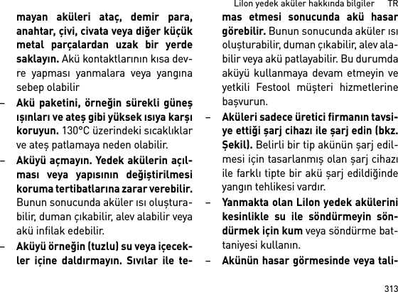 313LiIon yedek aküler hakkında bilgiler      TRmayan aküleri ataç, demir para,anahtar, çivi, civata veya diğer küçükmetal parçalardan uzak bir yerdesaklayın. Akü kontaktlarının kısa dev-re yapması yanmalara veya yangınasebep olabilir–Akü paketini, örneğin sürekli güneşışınları ve ateş gibi yüksek ısıya karşıkoruyun. 130°C üzerindeki sıcaklıklarve ateş patlamaya neden olabilir.–Aküyü açmayın. Yedek akülerin açıl-ması veya yapısının değiştirilmesikoruma tertibatlarına zarar verebilir.Bunun sonucunda aküler ısı oluştura-bilir, duman çıkabilir, alev alabilir veyaakü infilak edebilir.–Aküyü örneğin (tuzlu) su veya içecek-ler içine daldırmayın. Sıvılar ile te-mas etmesi sonucunda akü hasargörebilir. Bunun sonucunda aküler ısıoluşturabilir, duman çıkabilir, alev ala-bilir veya akü patlayabilir. Bu durumdaaküyü kullanmaya devam etmeyin veyetkili Festool müşteri hizmetlerinebaşvurun.–Aküleri sadece üretici firmanın tavsi-ye ettiği şarj cihazı ile şarj edin (bkz.Şekil). Belirli bir tip akünün şarj edil-mesi için tasarlanmış olan şarj cihazıile farklı tipte bir akü şarj edildiğindeyangın tehlikesi vardır.–Yanmakta olan LiIon yedek akülerinikesinlikle su ile söndürmeyin sön-dürmek için kum veya söndürme bat-taniyesi kullanın.–Akünün hasar görmesinde veya tali-