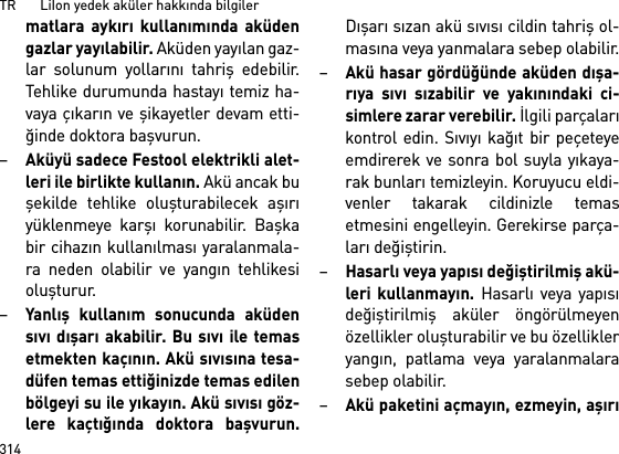 TR       LiIon yedek aküler hakkında bilgiler314matlara aykırı kullanımında aküdengazlar yayılabilir. Aküden yayılan gaz-lar solunum yollarını tahriş edebilir.Tehlike durumunda hastayı temiz ha-vaya çıkarın ve şikayetler devam etti-ğinde doktora başvurun. –Aküyü sadece Festool elektrikli alet-leri ile birlikte kullanın. Akü ancak buşekilde tehlike oluşturabilecek aşırıyüklenmeye karşı korunabilir. Başkabir cihazın kullanılması yaralanmala-ra neden olabilir ve yangın tehlikesioluşturur.–Yanlış kullanım sonucunda aküdensıvı dışarı akabilir. Bu sıvı ile temasetmekten kaçının. Akü sıvısına tesa-düfen temas ettiğinizde temas edilenbölgeyi su ile yıkayın. Akü sıvısı göz-lere kaçtığında doktora başvurun.Dışarı sızan akü sıvısı cildin tahriş ol-masına veya yanmalara sebep olabilir.–Akü hasar gördüğünde aküden dışa-rıya sıvı sızabilir ve yakınındaki ci-simlere zarar verebilir. İlgili parçalarıkontrol edin. Sıvıyı kağıt bir peçeteyeemdirerek ve sonra bol suyla yıkaya-rak bunları temizleyin. Koruyucu eldi-venler takarak cildinizle temasetmesini engelleyin. Gerekirse parça-ları değiştirin. –Hasarlı veya yapısı değiştirilmiş akü-leri kullanmayın. Hasarlı veya yapısıdeğiştirilmiş aküler öngörülmeyenözellikler oluşturabilir ve bu özellikleryangın, patlama veya yaralanmalarasebep olabilir.–Akü paketini açmayın, ezmeyin, aşırı