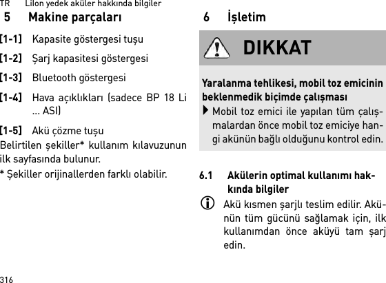 TR       LiIon yedek aküler hakkında bilgiler3165 Makine parçalarıBelirtilen  şekiller* kullanım kılavuzununilk sayfasında bulunur.* Şekiller orijinallerden farklı olabilir.6İşletim6.1 Akülerin optimal kullanımı hak-kında bilgilerAkü kısmen şarjlı teslim edilir. Akü-nün tüm gücünü sağlamak için, ilkkullanımdan önce aküyü tam şarjedin.[1-1]Kapasite göstergesi tuşu[1-2]Şarj kapasitesi göstergesi[1-3]Bluetooth göstergesi[1-4]Hava açıklıkları (sadece BP 18 Li... ASI)[1-5]Akü çözme tuşuDIKKATYaralanma tehlikesi, mobil toz emicininbeklenmedik biçimde çalışmasıMobil toz emici ile yapılan tüm çalış-malardan önce mobil toz emiciye han-gi akünün bağlı olduğunu kontrol edin.