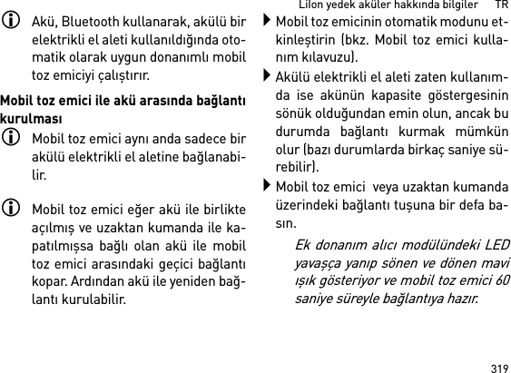 319LiIon yedek aküler hakkında bilgiler      TRAkü, Bluetooth kullanarak, akülü birelektrikli el aleti kullanıldığında oto-matik olarak uygun donanımlı mobiltoz emiciyi çalıştırır. Mobil toz emici ile akü arasında bağlantıkurulmasıMobil toz emici aynı anda sadece birakülü elektrikli el aletine bağlanabi-lir. Mobil toz emici eğer akü ile birlikteaçılmış ve uzaktan kumanda ile ka-patılmışsa bağlı olan akü ile mobiltoz emici arasındaki geçici bağlantıkopar. Ardından akü ile yeniden bağ-lantı kurulabilir. Mobil toz emicinin otomatik modunu et-kinleştirin (bkz. Mobil toz emici kulla-nım kılavuzu).Akülü elektrikli el aleti zaten kullanım-da ise akünün kapasite göstergesininsönük olduğundan emin olun, ancak budurumda bağlantı kurmak mümkünolur (bazı durumlarda birkaç saniye sü-rebilir).Mobil toz emici  veya uzaktan kumandaüzerindeki bağlantı tuşuna bir defa ba-sın. Ek donanım alıcı modülündeki LEDyavaşça yanıp sönen ve dönen maviışık gösteriyor ve mobil toz emici 60saniye süreyle bağlantıya hazır.