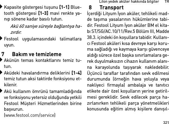 321LiIon yedek aküler hakkında bilgiler      TRKapasite göstergesi tuşunu [1-1] Blue-tooth göstergesi [1-3] mavi renkte ya-nıp sönene kadar basılı tutun.Akü 60 saniye süreyle bağlantıya ha-zırdır.Festool uygulamasındaki talimatlarauyun.7Bakım ve temizlemeAkünün temas kontaktlarını temiz tu-tun.Aküdeki havalandırma deliklerini [1-4]temiz tutun aksi taktirde fonksiyonu et-kilenir.Akü kullanım ömrünü tamamladığındave fonksiyonu yetersiz olduğunda yetkiliFestool Müşteri Hizmetlerinden birinebaşvurun. (www.festool.com/service)8Transportİçerdiği Lityum İyon aküler, tehlikeli mad-de taşıma yasalarının hükümlerine tabi-dir. Festool Lityum İyon aküler BM el kita-bı ST/SG/AC.10/11/Rev.5 Bölüm III, Madde38.3. içindeki ön koşullara tabidir. Kullanı-cı Festool aküleri kısa devreye karşı koru-ma sağladığı ve kaymaya karşı güvenceyealdığı sürece özel başka sınırlamalara ge-rek duyulmaksızın cihazın kullanım alanı-na karayolunda taşıyarak nakledebilir.Üçüncü taraflar tarafından sevk edilmesidurumunda (örneğin hava yoluyla veyanakliyeci firmayla) ambalaja ve tanıtıcıetikete dair özel koşulların yerine getiril-mesi gereklidir. Sevk edilecek parça ha-zırlanırken tehlikeli parça yönetmeliklerikonusunda eğitim almış kişilere danışıl-