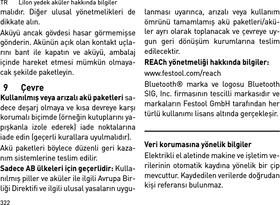 TR       LiIon yedek aküler hakkında bilgiler322malıdır. Diğer ulusal yönetmelikleri dedikkate alın.Aküyü ancak gövdesi hasar görmemişsegönderin. Akünün açık olan kontakt uçla-rını bant ile kapatın ve aküyü, ambalajiçinde hareket etmesi mümkün olmaya-cak şekilde paketleyin.9ÇevreKullanılmış veya arızalı akü paketleri sa-dece deşarj olmaya ve kısa devreye karşıkorumalı biçimde (örneğin kutuplarını ya-pışkanla izole ederek) iade noktalarınaiade edin (geçerli kurallara uyulmalıdır).Akü paketleri böylece düzenli geri kaza-nım sistemlerine teslim edilir. Sadece AB ülkeleri için geçerlidir: Kulla-nılmış piller ve aküler ile ilgili Avrupa Bir-liği Direktifi ve ilgili ulusal yasaların uygu-lanması uyarınca, arızalı veya kullanımömrünü tamamlamış akü paketleri/akü-ler ayrı olarak toplanacak ve çevreye uy-gun geri dönüşüm kurumlarına teslimedilecektir.REACh yönetmeliği hakkında bilgiler: www.festool.com/reachBluetooth® marka ve logosu BluetoothSIG, Inc. firmasının tescilli markasıdır vemarkaların Festool GmbH tarafından hertürlü kullanımı lisans altında gerçekleşir.Veri korumasına yönelik bilgilerElektrikli el aletinde makine ve işletim ve-rilerinin otomatik kaydına yönelik bir çipmevcuttur. Kaydedilen verilerde doğrudankişi referansı bulunmaz. 