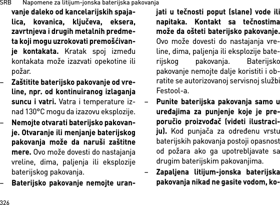 SRB       Napomene za litijum-jonska baterijska pakovanja326vanje daleko od kancelarijskih spaja-lica, kovanica, ključeva, eksera,zavrtnjeva i drugih metalnih predme-ta koji mogu uzrokovati premošćivan-je kontakata. Kratak spoj izmeđukontakata može izazvati opekotine ilipožar.–Zaštitite baterijsko pakovanje od vre-line, npr. od kontinuiranog izlaganjasuncu i vatri. Vatra i temperature iz-nad 130°C mogu da izazovu eksplozije.–Nemojte otvarati baterijsko pakovan-je. Otvaranje ili menjanje baterijskogpakovanja može da naruši zaštitnemere. Ovo može dovesti do nastajanjavreline, dima, paljenja ili eksplozijebaterijskog pakovanja.–Baterijsko pakovanje nemojte uran-jati u tečnosti poput (slane) vode ilinapitaka. Kontakt sa tečnostimamože da ošteti baterijsko pakovanje.Ovo može dovesti do nastajanja vre-line, dima, paljenja ili eksplozije bate-rijskog pakovanja. Baterijskopakovanje nemojte dalje koristiti i ob-ratite se autorizovanoj servisnoj službiFestool-a.–Punite baterijska pakovanja samo uuređajima za punjenje koje je pre-poručio proizvođač (videti ilustraci-ju). Kod punjača za određenu vrstubaterijskih pakovanja postoji opasnostod požara ako ga upotrebljavate sadrugim baterijskim pakovanjima.–Zapaljena litijum-jonska baterijskapakovanja nikad ne gasite vodom, ko-