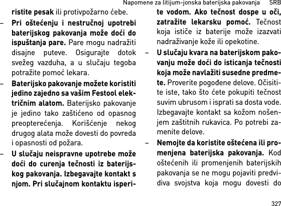 327Napomene za litijum-jonska baterijska pakovanja      SRBristite pesak ili protivpožarno ćebe.–Pri oštećenju i nestručnoj upotrebibaterijskog pakovanja može doći doispuštanja pare. Pare mogu nadražitidisajne puteve. Osigurajte dotoksvežeg vazduha, a u slučaju tegobapotražite pomoć lekara. –Baterijsko pakovanje možete koristitijedino zajedno sa vašim Festool elek-tričnim alatom. Baterijsko pakovanjeje jedino tako zaštićeno od opasnogpreopterećenja. Korišćenje nekogdrugog alata može dovesti do povredai opasnosti od požara.–U slučaju neispravne upotrebe možedoći do curenja tečnosti iz baterijs-kog pakovanja. Izbegavajte kontakt snjom. Pri slučajnom kontaktu isperi-te vodom. Ako tečnost dospe u oči,zatražite lekarsku pomoć. Tečnostkoja ističe iz baterije može izazvatinadraživanje kože ili opekotine.–U slučaju kvara na baterijskom pako-vanju može doći do isticanja tečnostikoja može navlažiti susedne predme-te. Proverite pogođene delove. Očisiti-te iste, tako što ćete pokupiti tečnostsuvim ubrusom i isprati sa dosta vode.Izbegavajte kontakt sa kožom nošen-jem zaštitnih rukavica. Po potrebi za-menite delove. –Nemojte da koristite oštećena ili pro-menjena baterijska pakovanja. Kodoštećenih ili promenjenih baterijskihpakovanja se ne mogu pojaviti predvi-diva svojstva koja mogu dovesti do