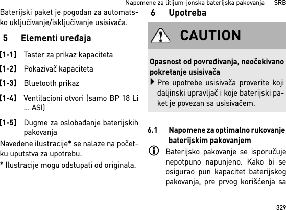 329Napomene za litijum-jonska baterijska pakovanja      SRBBaterijski paket je pogodan za automats-ko uključivanje/isključivanje usisivača. 5 Elementi uređajaNavedene ilustracije* se nalaze na počet-ku uputstva za upotrebu.* Ilustracije mogu odstupati od originala.6 Upotreba6.1 Napomene za optimalno rukovanje baterijskim pakovanjemBaterijsko pakovanje se isporučujenepotpuno napunjeno. Kako bi seosigurao pun kapacitet baterijskogpakovanja, pre prvog korišćenja sa[1-1]Taster za prikaz kapaciteta[1-2]Pokazivač kapaciteta[1-3]Bluetooth prikaz[1-4]Ventilacioni otvori (samo BP 18 Li... ASI)[1-5]Dugme za oslobađanje baterijskihpakovanjaCAUTIONOpasnost od povređivanja, neočekivanopokretanje usisivačaPre upotrebe usisivača proverite kojidaljinski upravljač i koje baterijski pa-ket je povezan sa usisivačem.