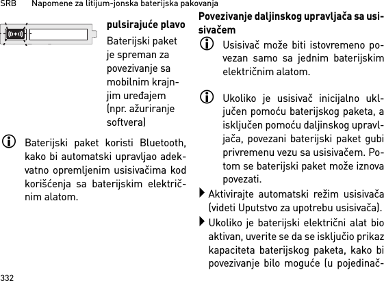 SRB       Napomene za litijum-jonska baterijska pakovanja332Baterijski paket koristi Bluetooth,kako bi automatski upravljao adek-vatno opremljenim usisivačima kodkorišćenja sa baterijskim električ-nim alatom. Povezivanje daljinskog upravljača sa usi-sivačemUsisivač može biti istovremeno po-vezan samo sa jednim baterijskimelektričnim alatom. Ukoliko je usisivač inicijalno ukl-jučen pomoću baterijskog paketa, aisključen pomoću daljinskog upravl-jača, povezani baterijski paket gubiprivremenu vezu sa usisivačem. Po-tom se baterijski paket može iznovapovezati. Aktivirajte automatski režim usisivača(videti Uputstvo za upotrebu usisivača).Ukoliko je baterijski električni alat bioaktivan, uverite se da se isključio prikazkapaciteta baterijskog paketa, kako bipovezivanje bilo moguće (u pojedinač-pulsirajuće plavoBaterijski paket je spreman za povezivanje sa mobilnim krajn-jim uređajem (npr. ažuriranje softvera)