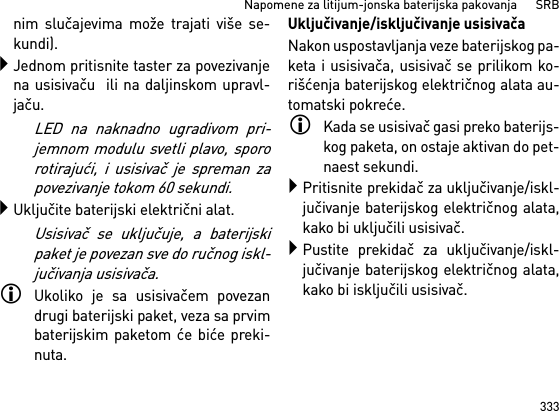 333Napomene za litijum-jonska baterijska pakovanja      SRBnim slučajevima može trajati više se-kundi).Jednom pritisnite taster za povezivanjena usisivaču  ili na daljinskom upravl-jaču. LED na naknadno ugradivom pri-jemnom modulu svetli plavo, spororotirajući, i usisivač je spreman zapovezivanje tokom 60 sekundi.Uključite baterijski električni alat.Usisivač se uključuje, a baterijskipaket je povezan sve do ručnog iskl-jučivanja usisivača.Ukoliko je sa usisivačem povezandrugi baterijski paket, veza sa prvimbaterijskim paketom će biće preki-nuta.Uključivanje/isključivanje usisivačaNakon uspostavljanja veze baterijskog pa-keta i usisivača, usisivač se prilikom ko-rišćenja baterijskog električnog alata au-tomatski pokreće.Kada se usisivač gasi preko baterijs-kog paketa, on ostaje aktivan do pet-naest sekundi.Pritisnite prekidač za uključivanje/iskl-jučivanje baterijskog električnog alata,kako bi uključili usisivač.Pustite prekidač za uključivanje/iskl-jučivanje baterijskog električnog alata,kako bi isključili usisivač.