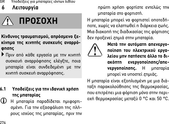 GR       Υποδείξεις για μπαταρίες ιόντων λιθίου2766 Λειτουργία6.1 Υποδείξεις για την ιδανική χρήση της μπαταρίαςΗ μπαταρία παραδίδεται ημιφορτι-σμένη. Για την εξασφάλιση της πλή-ρους ισχύος της μπαταρίας, πριν τηνπρώτη χρήση φορτίστε εντελώς τηνμπαταρία στο φορτιστή.Η μπαταρία μπορεί να φορτιστεί οποτεδή-ποτε, χωρίς να ελαττωθεί η διάρκεια ζωής.Μια διακοπή της διαδικασίας της φόρτισηςδεν προξενεί ζημιά στην μπαταρία.Μετά την αυτόματη απενεργο-ποίηση του ηλεκτρικού εργα-λείου μην πατήσετε άλλο το δι-ακόπτη ενεργοποίησης/απε-νεργοποίησης. Η μπαταρίαμπορεί να υποστεί ζημιάς.Η μπαταρία είναι εξοπλισμένη με μια διά-ταξη παρακολούθησης της θερμοκρασίας,που επιτρέπει μια φόρτιση μόνο στην περι-οχή θερμοκρασίας μεταξύ 0 °C και 50 °C.ΠΡΟΣΟΧΗΚίνδυνος τραυματισμού, απρόσμενο ξε-κίνημα της κινητής συσκευής αναρρό-φησηςΠριν από κάθε εργασία με την κινητήσυσκευή αναρρόφησης ελέγξτε, ποιαμπαταρία είναι συνδεδεμένη με τηνκινητή συσκευή αναρρόφησης.