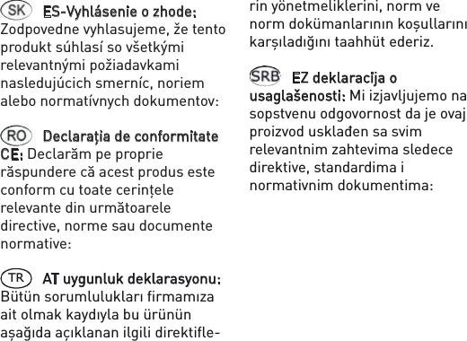 ES-Vyhlásenie o zhode: Zodpovedne vyhlasujeme, že tento produkt súhlasí so všetkými relevantnými požiadavkami nasledujúcich smerníc, noriem alebo normatívnych dokumentov: Declaraţia de conformitate CE: Declarăm pe proprie răspundere că acest produs este conform cu toate cerinţele relevante din următoarele directive, norme sau documente normative: TR AT uygunluk deklarasyonu: Bütün sorumlulukları ﬁrmamıza ait olmak kaydıyla bu ürünün aşağıda açıklanan ilgili direktiﬂe-rin yönetmeliklerini, norm ve norm dokümanlarının koşullarını karşıladığını taahhüt ederiz.EZ deklaracija o usaglašenosti: Mi izjavljujemo na sopstvenu odgovornost da je ovaj proizvod usklađen sa svim relevantnim zahtevima sledece direktive, standardima i normativnim dokumentima: