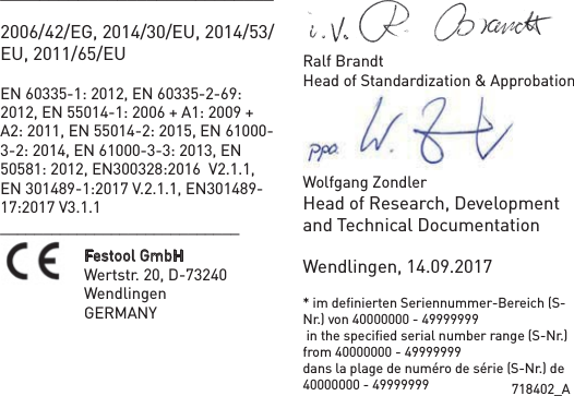 718402_A____________________________2006/42/EG, 2014/30/EU, 2014/53/EU, 2011/65/EUEN 60335-1: 2012, EN 60335-2-69: 2012, EN 55014-1: 2006 + A1: 2009 + A2: 2011, EN 55014-2: 2015, EN 61000-3-2: 2014, EN 61000-3-3: 2013, EN 50581: 2012, EN300328:2016  V2.1.1, EN 301489-1:2017 V.2.1.1, EN301489-17:2017 V3.1.1____________________________Festool GmbH Wertstr. 20, D-73240 WendlingenGERMANYRalf BrandtHead of Standardization &amp; ApprobationWolfgang Zondler             Head of Research, Development and Technical DocumentationWendlingen, 14.09.2017* im deﬁnierten Seriennummer-Bereich (S-Nr.) von 40000000 - 49999999 in the speciﬁed serial number range (S-Nr.) from 40000000 - 49999999dans la plage de numéro de série (S-Nr.) de 40000000 - 49999999
