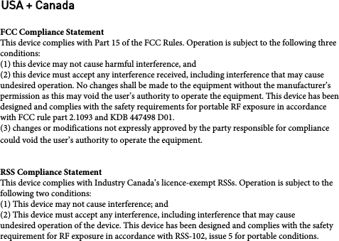 FCC Compliance StatementThis device complies with Part 15 of the FCC Rules. Operation is subject to the following threeconditions:(1) this device may not cause harmful interference, and(2) this device must accept any interference received, including interference that may causeundesired operation. No changes shall be made to the equipment without the manufacturer’spermission as this may void the user’s authority to operate the equipment. This device has beendesigned and complies with the safety requirements for portable RF exposure in accordancewith FCC rule part 2.1093 and KDB 447498 D01.(3) changes or modifications not expressly approved by the party responsible for compliancecould void the user’s authority to operate the equipment.RSS Compliance StatementThis device complies with Industry Canada’s licence-exempt RSSs. Operation is subject to thefollowing two conditions:(1) This device may not cause interference; and(2) This device must accept any interference, including interference that may causeundesired operation of the device. This device has been designed and complies with the safetyrequirement for RF exposure in accordance with RSS-102, issue 5 for portable conditions.USA + Canada