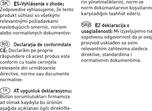 ES-Vyhlásenie o zhode: Zodpovedne vyhlasujeme, že tento produkt súhlasí so všetkými relevantnými požiadavkami nasledujúcich smerníc, noriem alebo normatívnych dokumentov: Declaraţia de conformitate CE: Declarăm pe proprie răspundere că acest produs este conform cu toate cerinţele relevante din următoarele directive, norme sau documente normative: TR AT uygunluk deklarasyonu: Bütün sorumlulukları ﬁrmamıza ait olmak kaydıyla bu ürünün aşağıda açıklanan ilgili direktiﬂe-rin yönetmeliklerini, norm ve norm dokümanlarının koşullarını karşıladığını taahhüt ederiz.EZ deklaracija o usaglašenosti: Mi izjavljujemo na sopstvenu odgovornost da je ovaj proizvod usklađen sa svim relevantnim zahtevima sledece direktive, standardima i normativnim dokumentima: