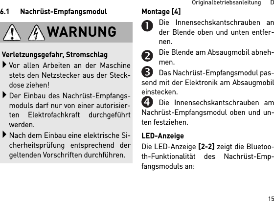 15Originalbetriebsanleitung      D6.1 Nachrüst-Empfangsmodul Montage [4] Die Innensechskantschrauben ander Blende oben und unten entfer-nen.Die Blende am Absaugmobil abneh-men.Das Nachrüst-Empfangsmodul pas-send mit der Elektronik am Absaugmobileinstecken.Die Innensechskantschrauben amNachrüst-Empfangsmodul oben und un-ten festziehen.LED-AnzeigeDie LED-Anzeige [2-2] zeigt die Bluetoo-th-Funktionalität des Nachrüst-Emp-fangsmoduls an: WARNUNGVerletzungsgefahr, StromschlagVor allen Arbeiten an der Maschinestets den Netzstecker aus der Steck-dose ziehen!Der Einbau des Nachrüst-Empfangs-moduls darf nur von einer autorisier-ten Elektrofachkraft durchgeführtwerden.Nach dem Einbau eine elektrische Si-cherheitsprüfung entsprechend dergeltenden Vorschriften durchführen.