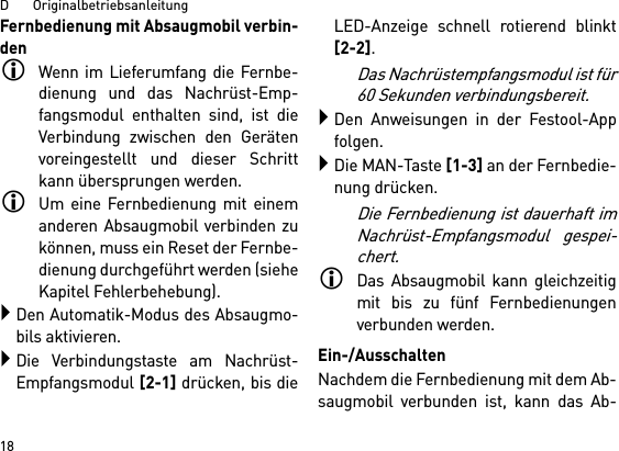 D       Originalbetriebsanleitung18Fernbedienung mit Absaugmobil verbin-denWenn im Lieferumfang die Fernbe-dienung und das Nachrüst-Emp-fangsmodul enthalten sind, ist dieVerbindung zwischen den Gerätenvoreingestellt und dieser Schrittkann übersprungen werden.Um eine Fernbedienung mit einemanderen Absaugmobil verbinden zukönnen, muss ein Reset der Fernbe-dienung durchgeführt werden (sieheKapitel Fehlerbehebung).Den Automatik-Modus des Absaugmo-bils aktivieren.Die Verbindungstaste am Nachrüst-Empfangsmodul [2-1] drücken, bis dieLED-Anzeige schnell rotierend blinkt[2-2]. Das Nachrüstempfangsmodul ist für60 Sekunden verbindungsbereit.Den Anweisungen in der Festool-Appfolgen.Die MAN-Taste [1-3] an der Fernbedie-nung drücken.Die Fernbedienung ist dauerhaft imNachrüst-Empfangsmodul gespei-chert.Das Absaugmobil kann gleichzeitigmit bis zu fünf Fernbedienungenverbunden werden.   Ein-/AusschaltenNachdem die Fernbedienung mit dem Ab-saugmobil verbunden ist, kann das Ab-