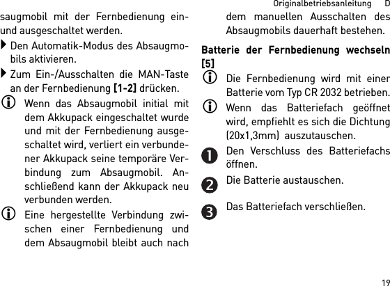 19Originalbetriebsanleitung      Dsaugmobil mit der Fernbedienung ein-und ausgeschaltet werden.Den Automatik-Modus des Absaugmo-bils aktivieren.Zum Ein-/Ausschalten die MAN-Tastean der Fernbedienung [1-2] drücken.Wenn das Absaugmobil initial mitdem Akkupack eingeschaltet wurdeund mit der Fernbedienung ausge-schaltet wird, verliert ein verbunde-ner Akkupack seine temporäre Ver-bindung zum Absaugmobil. An-schließend kann der Akkupack neuverbunden werden. Eine hergestellte Verbindung zwi-schen einer Fernbedienung unddem Absaugmobil bleibt auch nachdem manuellen Ausschalten desAbsaugmobils dauerhaft bestehen.Batterie der Fernbedienung wechseln[5]Die Fernbedienung wird mit einerBatterie vom Typ CR 2032 betrieben.Wenn das Batteriefach geöffnetwird, empfiehlt es sich die Dichtung(20x1,3mm)  auszutauschen.Den Verschluss des Batteriefachsöffnen.Die Batterie austauschen.Das Batteriefach verschließen.