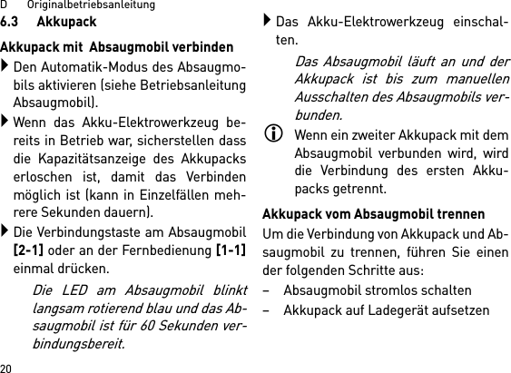 D       Originalbetriebsanleitung206.3      AkkupackAkkupack mit  Absaugmobil verbindenDen Automatik-Modus des Absaugmo-bils aktivieren (siehe BetriebsanleitungAbsaugmobil).Wenn das Akku-Elektrowerkzeug be-reits in Betrieb war, sicherstellen dassdie Kapazitätsanzeige des Akkupackserloschen ist, damit das Verbindenmöglich ist (kann in Einzelfällen meh-rere Sekunden dauern).Die Verbindungstaste am Absaugmobil[2-1] oder an der Fernbedienung [1-1]einmal drücken. Die LED am Absaugmobil blinktlangsam rotierend blau und das Ab-saugmobil ist für 60 Sekunden ver-bindungsbereit.Das Akku-Elektrowerkzeug einschal-ten.Das Absaugmobil läuft an und derAkkupack ist bis zum manuellenAusschalten des Absaugmobils ver-bunden.Wenn ein zweiter Akkupack mit demAbsaugmobil verbunden wird, wirddie Verbindung des ersten Akku-packs getrennt.Akkupack vom Absaugmobil trennenUm die Verbindung von Akkupack und Ab-saugmobil zu trennen, führen Sie einender folgenden Schritte aus:– Absaugmobil stromlos schalten– Akkupack auf Ladegerät aufsetzen