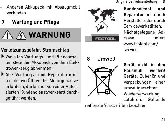 21Originalbetriebsanleitung      D– Anderen Akkupack mit Absaugmobilverbinden7 Wartung und PflegeKundendienst undReparatur nur durchHersteller oder durchServicewerkstätten:Nächstgelegene Ad-resse unter:www.festool.com/service8 UmweltGerät nicht in denHausmüll werfen!Geräte, Zubehör undVerpackungen einerumweltgerechtenWiederverwertungzuführen. Geltendenationale Vorschriften beachten.WARNUNGVerletzungsgefahr, StromschlagVor allen Wartungs- und Pflegearbei-ten stets den Akkupack von dem Elek-trowerkzeug abnehmen!Alle Wartungs- und Reparaturarbei-ten, die ein Öffnen des Motorgehäuseserfordern, dürfen nur von einer Autori-sierten Kundendienstwerkstatt durch-geführt werden.